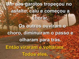 Um dos garotos tropeçou no
asfalto, caiu e começou a
chorar.
Os outros ouviram o
choro, diminuíram o passo e
olharam para trás.
Então viraram e voltaram.
Todos eles.

 