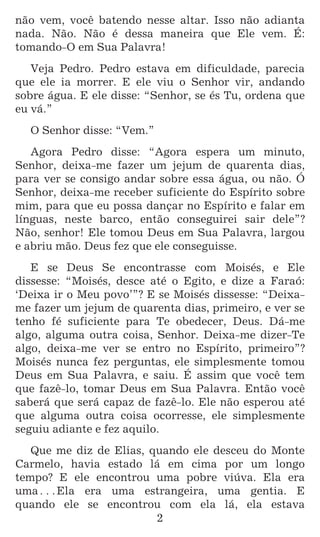 2
não vem, você batendo nesse altar. Isso não adianta
nada. Não. Não é dessa maneira que Ele vem. É:
tomando-O em Sua Palavra!
Veja Pedro. Pedro estava em dificuldade, parecia
que ele ia morrer. E ele viu o Senhor vir, andando
sobre água. E ele disse: “Senhor, se és Tu, ordena que
eu vá.”
O Senhor disse: “Vem.”
Agora Pedro disse: “Agora espera um minuto,
Senhor, deixa-me fazer um jejum de quarenta dias,
para ver se consigo andar sobre essa água, ou não. Ó
Senhor, deixa-me receber suficiente do Espírito sobre
mim, para que eu possa dançar no Espírito e falar em
línguas, neste barco, então conseguirei sair dele”?
Não, senhor! Ele tomou Deus em Sua Palavra, largou
e abriu mão. Deus fez que ele conseguisse.
E se Deus Se encontrasse com Moisés, e Ele
dissesse: “Moisés, desce até o Egito, e dize a Faraó:
‘Deixa ir o Meu povo’”? E se Moisés dissesse: “Deixa-
me fazer um jejum de quarenta dias, primeiro, e ver se
tenho fé suficiente para Te obedecer, Deus. Dá-me
algo, alguma outra coisa, Senhor. Deixa-me dizer-Te
algo, deixa-me ver se entro no Espírito, primeiro”?
Moisés nunca fez perguntas, ele simplesmente tomou
Deus em Sua Palavra, e saiu. É assim que você tem
que fazê-lo, tomar Deus em Sua Palavra. Então você
saberá que será capaz de fazê-lo. Ele não esperou até
que alguma outra coisa ocorresse, ele simplesmente
seguiu adiante e fez aquilo.
Que me diz de Elias, quando ele desceu do Monte
Carmelo, havia estado lá em cima por um longo
tempo? E ele encontrou uma pobre viúva. Ela era
uma^Ela era uma estrangeira, uma gentia. E
quando ele se encontrou com ela lá, ela estava
 