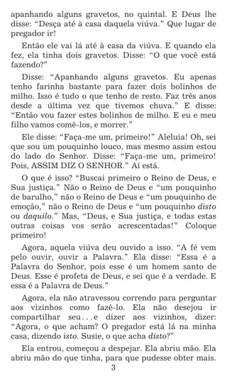 3
apanhando alguns gravetos, no quintal. E Deus lhe
disse: “Desça até à casa daquela viúva.” Que lugar de
pregador ir!
Então ele vai lá até à casa da viúva. E quando ela
fez, ela tinha dois gravetos. Disse: “O que você está
fazendo?”
Disse: “Apanhando alguns gravetos. Eu apenas
tenho farinha bastante para fazer dois bolinhos de
milho. Isso é tudo o que tenho de resto. Faz três anos
desde a última vez que tivemos chuva.” E disse:
“Então vou fazer estes bolinhos de milho. E eu e meu
filho vamos comê-los, e morrer.”
Ele disse: “Faça-me um, primeiro!” Aleluia! Oh, sei
que sou um pouquinho louco, mas mesmo assim estou
do lado do Senhor. Disse: “Faça-me um, primeiro!
Pois, ASSIM DIZ O SENHOR.” Aí está.
O que é isso? “Buscai primeiro o Reino de Deus, e
Sua justiça.” Não o Reino de Deus e “um pouquinho
de barulho,” não o Reino de Deus e “um pouquinho de
emoção,” não o Reino de Deus e “um pouquinho disto
ou daquilo.” Mas, “Deus, e Sua justiça, e todas estas
outras coisas vos serão acrescentadas!” Coloque
primeiro!
Agora, aquela viúva deu ouvido a isso. “A fé vem
pelo ouvir, ouvir a Palavra.” Ela disse: “Essa é a
Palavra do Senhor, pois esse é um homem santo de
Deus. Esse é profeta de Deus, e sei que é a verdade. E
essa é a Palavra de Deus.”
Agora, ela não atravessou correndo para perguntar
aos vizinhos como fazê-lo. Ela não desejou ir
compartilhar seu^e dizer aos vizinhos, dizer:
“Agora, o que acham? O pregador está lá na minha
casa, dizendo isto. Susie, o que acha disto?”
Ela entrou, começou a despejar. Ela abriu mão. Ela
abriu mão do que tinha, para que pudesse obter mais.
 