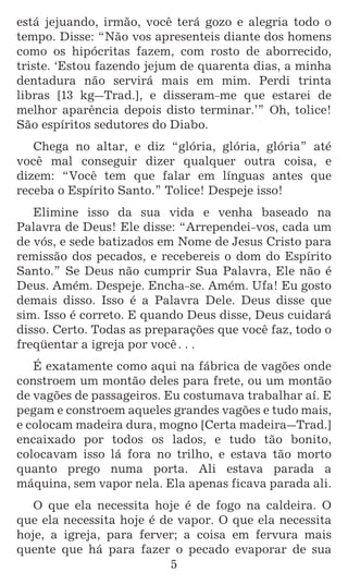 5
está jejuando, irmão, você terá gozo e alegria todo o
tempo. Disse: “Não vos apresenteis diante dos homens
como os hipócritas fazem, com rosto de aborrecido,
triste. ‘Estou fazendo jejum de quarenta dias, a minha
dentadura não servirá mais em mim. Perdi trinta
libras [13 kg_Trad.], e disseram-me que estarei de
melhor aparência depois disto terminar.’” Oh, tolice!
São espíritos sedutores do Diabo.
Chega no altar, e diz “glória, glória, glória” até
você mal conseguir dizer qualquer outra coisa, e
dizem: “Você tem que falar em línguas antes que
receba o Espírito Santo.” Tolice! Despeje isso!
Elimine isso da sua vida e venha baseado na
Palavra de Deus! Ele disse: “Arrependei-vos, cada um
de vós, e sede batizados em Nome de Jesus Cristo para
remissão dos pecados, e recebereis o dom do Espírito
Santo.” Se Deus não cumprir Sua Palavra, Ele não é
Deus. Amém. Despeje. Encha-se. Amém. Ufa! Eu gosto
demais disso. Isso é a Palavra Dele. Deus disse que
sim. Isso é correto. E quando Deus disse, Deus cuidará
disso. Certo. Todas as preparações que você faz, todo o
freqüentar a igreja por você^
É exatamente como aqui na fábrica de vagões onde
constroem um montão deles para frete, ou um montão
de vagões de passageiros. Eu costumava trabalhar aí. E
pegam e constroem aqueles grandes vagões e tudo mais,
e colocam madeira dura, mogno [Certa madeira_Trad.]
encaixado por todos os lados, e tudo tão bonito,
colocavam isso lá fora no trilho, e estava tão morto
quanto prego numa porta. Ali estava parada a
máquina, sem vapor nela. Ela apenas ficava parada ali.
O que ela necessita hoje é de fogo na caldeira. O
que ela necessita hoje é de vapor. O que ela necessita
hoje, a igreja, para ferver; a coisa em fervura mais
quente que há para fazer o pecado evaporar de sua
 