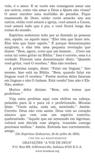 6
vida, é o amor. E se vocês não conseguem amar uns
aos outros, como vão amar a Deus a Quem não viram?
O amor encobre uma multidão de pecados. Fique
enamorado de Deus, então vocês amarão uns aos
outros, então você amará a igreja, você amará a Causa,
você amará tudo que é pio, e você ficará longe das
coisas do mundo.
Espíritos sedutores indo por aí dizendo às pessoas
isto, aquilo, ou aquilo mais: “Eles têm que fazer isto.
Eles têm que fazer aquilo.” É porque denominações
surgiram, e elas têm uma pequena revelação que
dizem: “Bem, agora, creio que um homem^Creio em
coisa tal como gritar na Bíblia.” Isso é correto, essa é a
verdade. Fizeram uma denominação disto: “Quando
você gritar, você O recebeu.” Mas não recebeu.
A próxima surgiu, disse: “Falar em línguas.” Isso
mesmo. Isso está na Bíblia. “Bem, quando falar em
línguas você O recebeu.” Porém muitos deles falaram
em línguas e não O tinham. Está vendo? Isso não é Ele.
Não, senhor.
Muitos deles diziam: “Bem, nós temos que
profetizar.”
Veja estes profetas aqui com chifres na cabeça,
pulando para lá e para cá e profetizando. Micaías
disse: “Vocês estão, cada um, mentindo.” Amém.
Correto. Deus não vem assim. Deus vem ao coração
sincero que vem com um espírito contrito,
quebrantado. “Aquele que sai semeando em lágrimas,
voltará sem dúvida com alegria, trazendo consigo
preciosos molhos.” Amém. Entenda isso corretamente,
amigo.
(De Espíritos Sedutores, 24 de julho de 1955)
GRAVAÇÕES “A VOZ DE DEUS”
P.O. Box 950, Jeffersonville, Indiana 47131 E.U.A.
(De Espíritos Sedutores, 24 de julho de 1955)
©1997 VGR, ALL RIGHTS RESERVED
GRAVAÇÕES “A VOZ DE DEUS”
P.O. Box 950, Jeffersonville, Indiana 47131 E.U.A.
www.branham.org
 