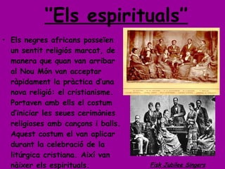 ‘’ Els espirituals’’ Els negres africans posseïen un sentit religiós marcat, de manera que quan van arribar al Nou Món van acceptar ràpidament la pràctica d’una nova religió: el cristianisme. Portaven amb ells el costum d’iniciar les seues cerimònies religioses amb cançons i balls. Aquest costum el van aplicar durant la celebració de la litúrgica cristiana. Així van nàixer els espirituals. Fisk Jubilee Singers 