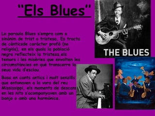 ‘‘ Els Blues’’ La paraula Blues s’empra com a sinònim de trist o tristesa. Es tracta de cànticsde caràcter profà (no religiós), en els quals la població negra reflecteix la tristesa,els temors i les misèries que envolten les circumstàncies en què transcorre la seua vida d’esclau. Basa en cants antics i molt senzills que entonaven a la vora del reu Mississippi, els moments de descans, en les nits s’acompanyaven amb un banjo o amb una harmónica. 