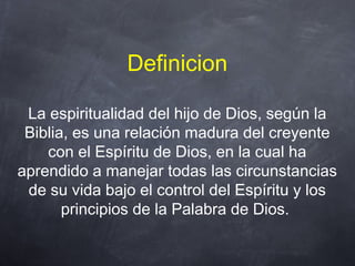 Definicion
La espiritualidad del hijo de Dios, según la
Biblia, es una relación madura del creyente
con el Espíritu de Dios, en la cual ha
aprendido a manejar todas las circunstancias
de su vida bajo el control del Espíritu y los
principios de la Palabra de Dios.
 