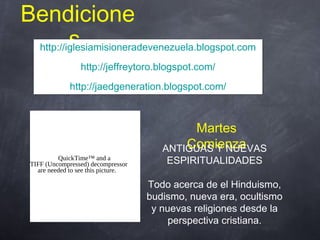 Bendicione
shttp://iglesiamisioneradevenezuela.blogspot.com
http://jeffreytoro.blogspot.com/
http://jaedgeneration.blogspot.com/
http://iglesiamisioneradevenezuela.blogspot.com
http://jeffreytoro.blogspot.com/
http://jaedgeneration.blogspot.com/
Martes
Comienza
QuickTime™ and a
TIFF (Uncompressed) decompressor
are needed to see this picture.
ANTIGUAS Y NUEVAS
ESPIRITUALIDADES
Todo acerca de el Hinduismo,
budismo, nueva era, ocultismo
y nuevas religiones desde la
perspectiva cristiana.
 