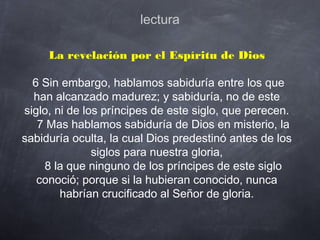 lectura
La revelación por el Espíritu de Dios
 6 Sin embargo, hablamos sabiduría entre los que
han alcanzado madurez; y sabiduría, no de este
siglo, ni de los príncipes de este siglo, que perecen.
    7 Mas hablamos sabiduría de Dios en misterio, la
sabiduría oculta, la cual Dios predestinó antes de los
siglos para nuestra gloria,
    8 la que ninguno de los príncipes de este siglo
conoció; porque si la hubieran conocido, nunca
habrían crucificado al Señor de gloria.
   
 