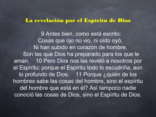 La revelación por el Espíritu de Dios
     9 Antes bien, como está escrito:
    Cosas que ojo no vio, ni oído oyó,
    Ni han subido en corazón de hombre,
    Son las que Dios ha preparado para los que le
aman.    10 Pero Dios nos las reveló a nosotros por
el Espíritu; porque el Espíritu todo lo escudriña, aun
lo profundo de Dios.    11 Porque ¿quién de los
hombres sabe las cosas del hombre, sino el espíritu
del hombre que está en él? Así tampoco nadie
conoció las cosas de Dios, sino el Espíritu de Dios.
 