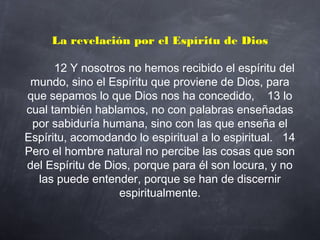 La revelación por el Espíritu de Dios
         12 Y nosotros no hemos recibido el espíritu del
mundo, sino el Espíritu que proviene de Dios, para
que sepamos lo que Dios nos ha concedido,    13 lo
cual también hablamos, no con palabras enseñadas
por sabiduría humana, sino con las que enseña el
Espíritu, acomodando lo espiritual a lo espiritual.   14
Pero el hombre natural no percibe las cosas que son
del Espíritu de Dios, porque para él son locura, y no
las puede entender, porque se han de discernir
espiritualmente.
 