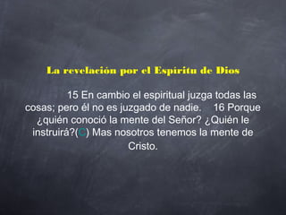 La revelación por el Espíritu de Dios
             15 En cambio el espiritual juzga todas las
cosas; pero él no es juzgado de nadie.    16 Porque
¿quién conoció la mente del Señor? ¿Quién le
instruirá?(C) Mas nosotros tenemos la mente de
Cristo.
 