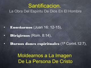 Santificacion.
La Obra Del Espíritu De Dios En El Hombre
• Enseñarnos (Juan 16: 12-15),
• Dirigirnos (Rom. 8:14),
• Darnos dones espirituales (1ª Corint.12:7),
Moldearnos a La Imagen
De La Persona De Cristo
 
