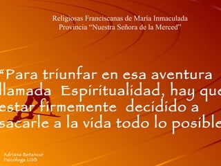 “ Para triunfar en esa aventura  llamada  Espiritualidad, hay que  estar firmemente  decidido a  sacarle a la vida todo lo posible” Adriana Betancur Psicóloga USB Religiosas Franciscanas de María Inmaculada Provincia “Nuestra Señora de la Merced” 