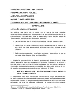 1

FUNDACIÓN UNIVERSITARIA SAN ALFONSO
PROGRAMA: FILOSOFÍA-TEOLOGÍA
ASIGNATURA: ESPIRITUALIDAD
ASESOR: P. OMAR CRISTANCHO
ESTUDIANTE: ALFONSO TARAZONA C. YOVAN ALFREDO RAMÍREZ
ESPIRITUALIDAD
DEFINICIÓN DE LA ESPIRITUALIDAD
De entrada cabe decir que es difícil que se pueda dar una definición
universalmente aceptable de la espiritualidad, y de hecho tenemos muchas. No es
exagerado decir que cada autor tiene la suya propia. Pero a grandes rasgos, la
“espiritualidad” puede tener los significados siguientes1:
 La cualidad de lo que es espiritual (por ejemplo, de Dios, de los ángeles).
 Es sinónimo de piedad realmente poseída (por ejemplo, de un santo, o de
todo aquel que tiene relaciones de servicio con lo divino, aunque no sea
cristiano).
 Es la ciencia que estudia y enseña los principios y las prácticas de que se
compone dicha piedad o dicho servicio de Dios.
Es importante mencionar que el término “espiritualidad” no se encuentra en el
Nuevo Testamento ni en la primitiva tradición cristiana. Esta palabra se empezó a
utilizar en el siglo IV y su contenido se fue elaborando a lo largo de la Edad Media.
Cuando los cristianos hablamos de espiritualidad nos referimos a la forma de vivir
de aquellas personas que se dejan llevar por el Espíritu de Dios2.
I.

PARTICULARIDADES DE LA ESPIRITUALIDAD EN LOS SIGLOS IIVI DE LA ERA CRISTIANA.

En los primeros siglos de la era cristiana, ser cristiano es acoger la Buena Nueva
de Jesús y cambiar de vida dejándose transformar por ella. Los fundamentos de la
espiritualidad cristiana se apoyan íntegra y esencialmente en la doctrina de Jesús,
completada con la de sus apóstoles inmediatos. Los primeros cristianos tuvieron
1
2

Ermanno ANCILLI, Diccionario de espiritualidad, Herder, Tomo II, Barcelona 1983, 12-13.
José María CASTILLO, “El centro de la espiritualidad cristiana”…,165.

 