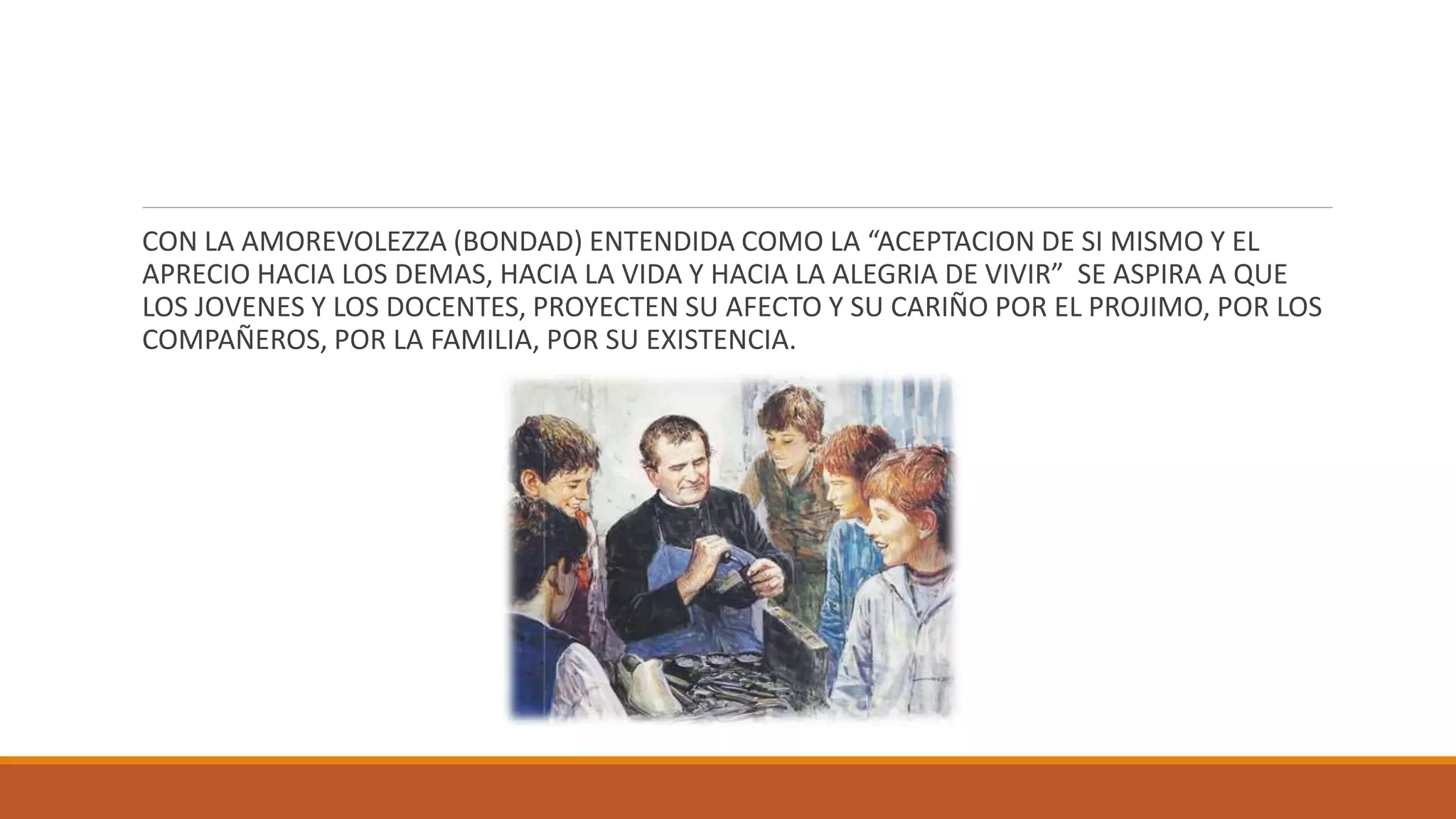 CON LA AMOREVOLEZZA (BONDAD) ENTENDIDA COMO LA “ACEPTACION DE SI MISMO Y EL
APRECIO HACIA LOS DEMAS, HACIA LA VIDA Y HACIA LA ALEGRIA DE VIVIR” SE ASPIRA A QUE
LOS JOVENES Y LOS DOCENTES, PROYECTEN SU AFECTO Y SU CARIÑO POR EL PROJIMO, POR LOS
COMPAÑEROS, POR LA FAMILIA, POR SU EXISTENCIA.
 