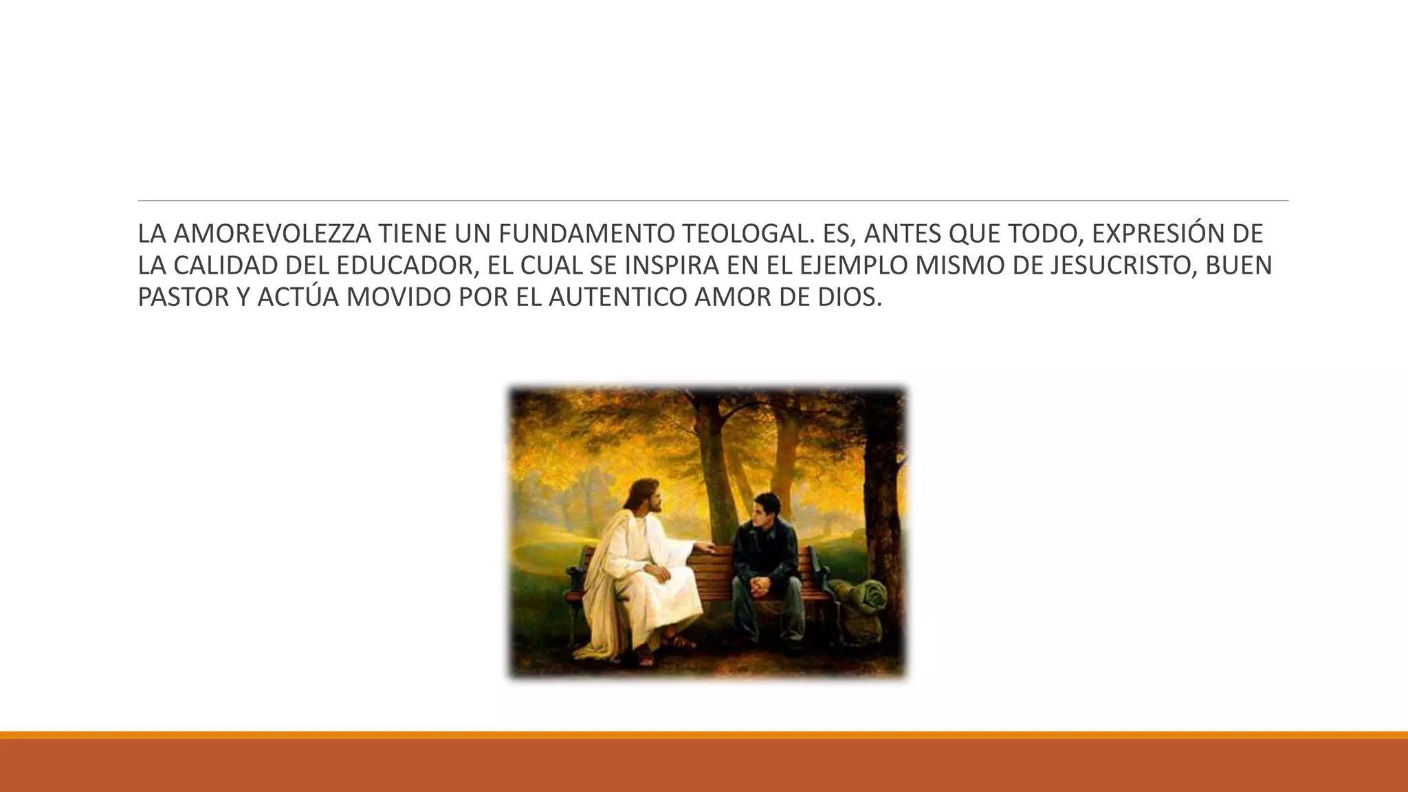 LA AMOREVOLEZZA TIENE UN FUNDAMENTO TEOLOGAL. ES, ANTES QUE TODO, EXPRESIÓN DE
LA CALIDAD DEL EDUCADOR, EL CUAL SE INSPIRA EN EL EJEMPLO MISMO DE JESUCRISTO, BUEN
PASTOR Y ACTÚA MOVIDO POR EL AUTENTICO AMOR DE DIOS.
 