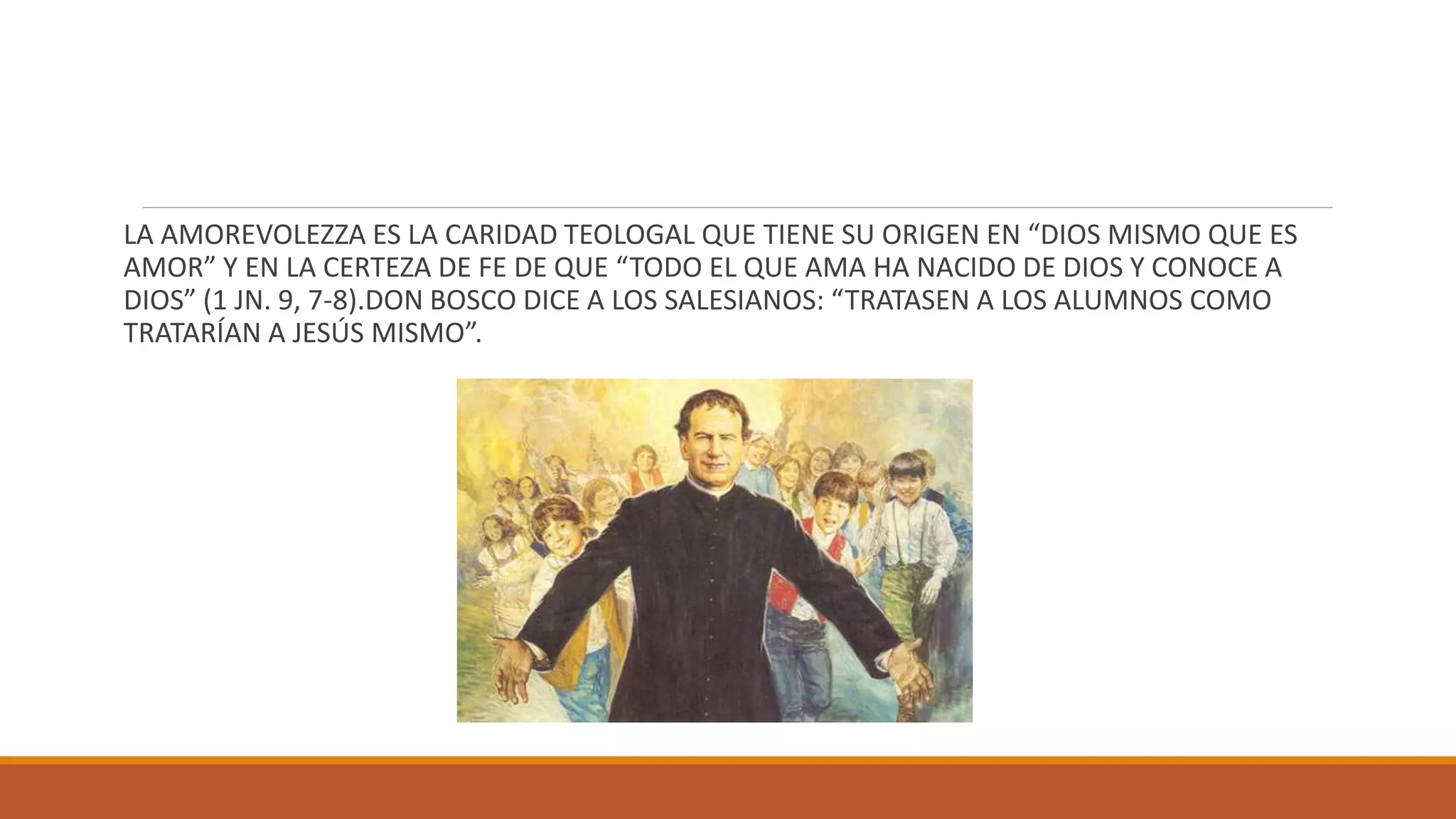 LA AMOREVOLEZZA ES LA CARIDAD TEOLOGAL QUE TIENE SU ORIGEN EN “DIOS MISMO QUE ES
AMOR” Y EN LA CERTEZA DE FE DE QUE “TODO EL QUE AMA HA NACIDO DE DIOS Y CONOCE A
DIOS” (1 JN. 9, 7-8).DON BOSCO DICE A LOS SALESIANOS: “TRATASEN A LOS ALUMNOS COMO
TRATARÍAN A JESÚS MISMO”.
 