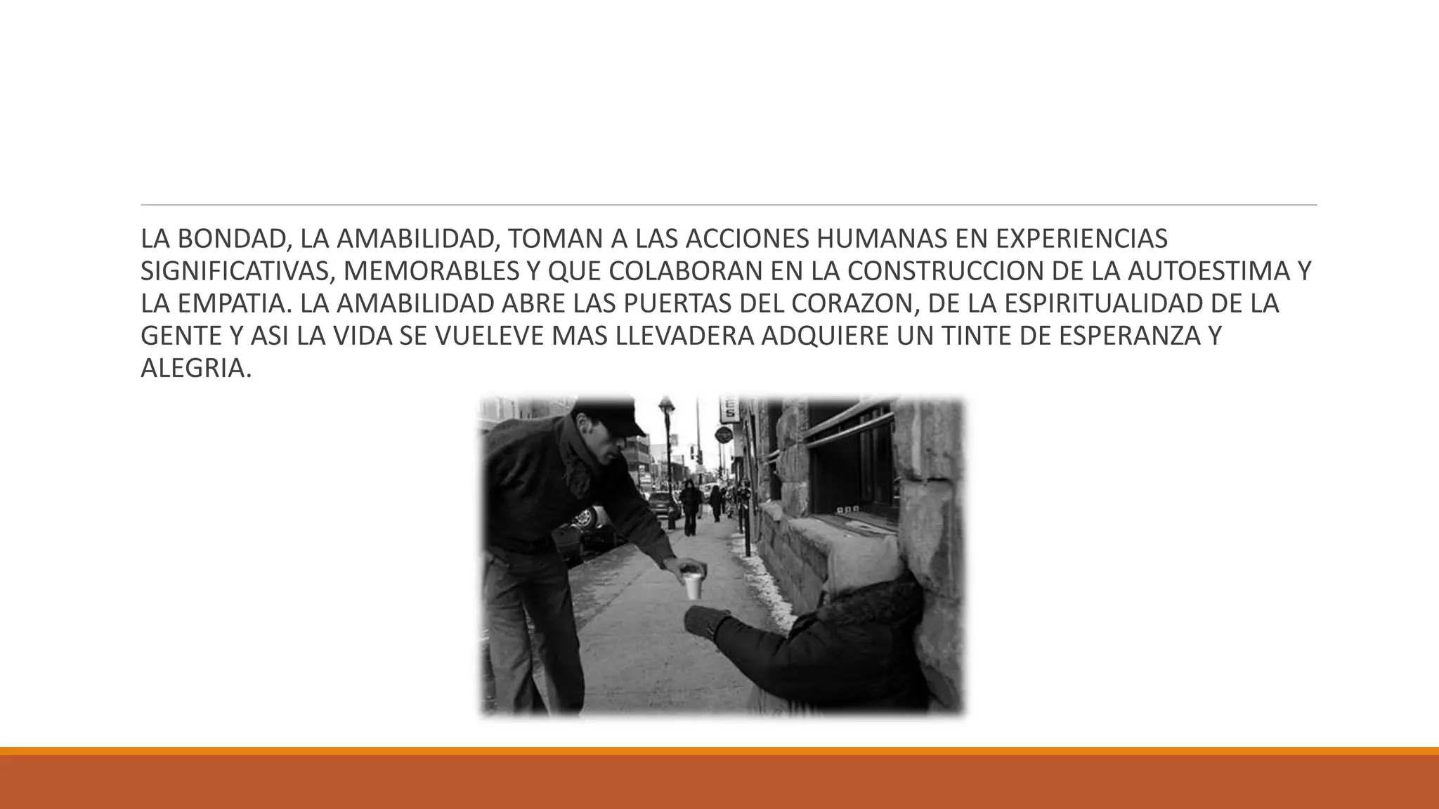 LA BONDAD, LA AMABILIDAD, TOMAN A LAS ACCIONES HUMANAS EN EXPERIENCIAS
SIGNIFICATIVAS, MEMORABLES Y QUE COLABORAN EN LA CONSTRUCCION DE LA AUTOESTIMA Y
LA EMPATIA. LA AMABILIDAD ABRE LAS PUERTAS DEL CORAZON, DE LA ESPIRITUALIDAD DE LA
GENTE Y ASI LA VIDA SE VUELEVE MAS LLEVADERA ADQUIERE UN TINTE DE ESPERANZA Y
ALEGRIA.
 