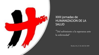XXIII jornadas de
HUMANIZACION DE LA
SALUD
“Del sufrimiento a la esperanza ante
la enfermedad”
Ronda, 20 y 21 de abril de 2018
 