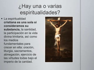  La espiritualidad
cristiana es una sola si
consideramos su
substancia, la santidad,
la participación en la vida
divina trinitaria, así como
los medios
fundamentales para
crecer en ella: oración,
liturgia, sacramentos,
abnegación, ejercicio de
las virtudes todas bajo el
imperio de la caridad.