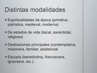  Espiritualidades de época (primitiva,
patrística, medieval, moderna)
De estados de vida (laical, sacerdotal,
religiosa)
Dedicaciones principales (contemplativa,
misionera, familiar, asistencial
Escuela (benedictina, franciscana,
ignaciana, etc.).