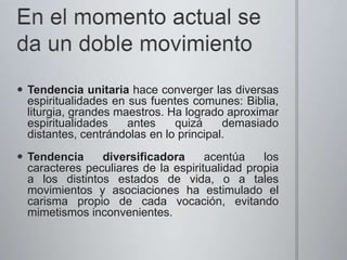  Tendencia unitaria hace converger las diversas
espiritualidades en sus fuentes comunes: Biblia,
liturgia, grandes maestros. Ha logrado aproximar
espiritualidades antes quizá demasiado
distantes, centrándolas en lo principal.
Tendencia diversificadora acentúa los
caracteres peculiares de la espiritualidad propia
a los distintos estados de vida, o a tales
movimientos y asociaciones ha estimulado el
carisma propio de cada vocación, evitando
mimetismos inconvenientes.