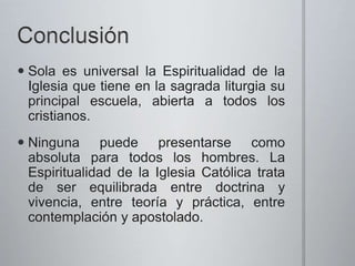  Sola es universal la Espiritualidad de la
Iglesia que tiene en la sagrada liturgia su
principal escuela, abierta a todos los
cristianos.
Ninguna puede presentarse como
absoluta para todos los hombres. La
Espiritualidad de la Iglesia Católica trata
de ser equilibrada entre doctrina y
vivencia, entre teoría y práctica, entre
contemplación y apostolado.