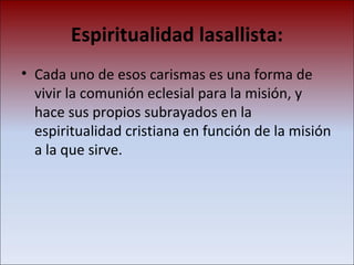 Espiritualidad lasallista: Cada uno de esos carismas es una forma de vivir la comunión eclesial para la misión, y hace sus propios subrayados en la espiritualidad cristiana en función de la misión a la que sirve. 