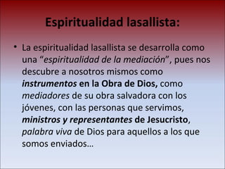 Espiritualidad lasallista: La espiritualidad lasallista se desarrolla como una “ espiritualidad de la mediación ”, pues nos descubre a nosotros mismos como  instrumentos  en la Obra de Dios,  como  mediadores  de su obra salvadora con los jóvenes, con las personas que servimos,  ministros y representantes  de Jesucristo ,  palabra viva  de Dios para aquellos a los que somos enviados… 