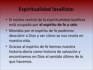 Espiritualidad lasallista: El núcleo central de la espiritualidad lasallista está ocupado por  el espíritu de fe y celo.   Movidos por el espíritu de fe podemos descubrir a Dios y ver cómo se nos revela en nuestra vida. Gracias al espíritu de fe leemos nuestra historia diaria como historia de salvación y encontramos en Dios el sentido último de lo que hacemos. 