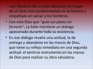 Juan Bautista de La Salle descubre la imagen de un Dios vivo comprometido en la historia y empeñado en salvar a los hombres. Con este Dios que “ guía sus pasos sin forzarlo ”, La Salle mantiene un diálogo apasionado durante toda su existencia.  En ese diálogo resalta una actitud, la de  entrega y abandono  en las manos de Dios, que tiene su reflejo inmediato en una segunda actitud: el sentirse  instrumento  en las manos de Dios para realizar su obra salvadora. 