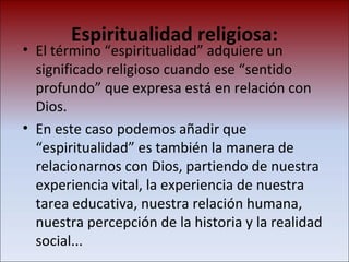 Espiritualidad religiosa: El término “espiritualidad” adquiere un significado religioso cuando ese “sentido profundo” que expresa está en relación con Dios.  En este caso podemos añadir que “espiritualidad” es también la manera de relacionarnos con Dios, partiendo de nuestra experiencia vital, la experiencia de nuestra tarea educativa, nuestra relación humana, nuestra percepción de la historia y la realidad social... 