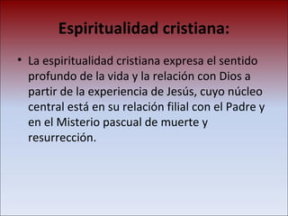 Espiritualidad cristiana: La espiritualidad cristiana expresa el sentido profundo de la vida y la relación con Dios a partir de la experiencia de Jesús, cuyo núcleo central está en su relación filial con el Padre y en el Misterio pascual de muerte y resurrección.  