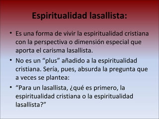 Espiritualidad lasallista: Es una forma de vivir la espiritualidad cristiana con la perspectiva o dimensión especial que aporta el carisma lasallista.  No es un “plus” añadido a la espiritualidad cristiana. Sería, pues, absurda la pregunta que a veces se plantea:  “ Para un lasallista, ¿qué es primero, la espiritualidad cristiana o la espiritualidad lasallista?”  