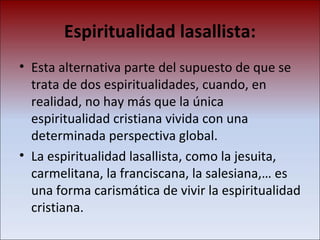 Espiritualidad lasallista: Esta alternativa parte del supuesto de que se trata de dos espiritualidades, cuando, en realidad, no hay más que la única espiritualidad cristiana vivida con una determinada perspectiva global.  La espiritualidad lasallista, como la jesuita, carmelitana, la franciscana, la salesiana,… es una forma carismática de vivir la espiritualidad cristiana.  