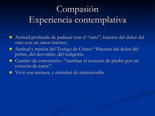 Compasión Experiencia contemplativa Actitud profunda de padecer con el “otro”, hacerse del dolor del otro con un amor intenso. Actitud y misión del Testigo de Cristo: “Hacerse del dolor del pobre, del desvalido, del indigente. Camino de conversión : “cambiar el corazón de piedra por un corazón de carne”. Vivir con ternura, y entrañas de misericordia. 