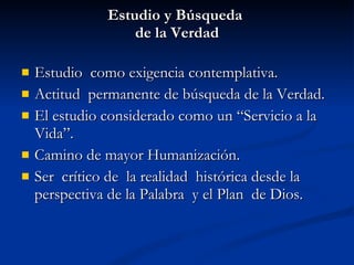 Estudio y Búsqueda  de la Verdad Estudio  como exigencia contemplativa. Actitud  permanente de búsqueda de la Verdad. El estudio considerado como un “Servicio a la Vida”. Camino de mayor Humanización. Ser  crítico de  la realidad  histórica desde la perspectiva de la Palabra  y el Plan  de Dios. 