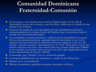 Comunidad Dominicana Fraternidad-Comunión Convocados y convocadas por un mismo Espíritu para vivir la vida de fraternidad con un solo corazón y una sola alma, unidos por el vínculo de una misma fe en el Señor. El punto de partida de una comunidad es la de experimentar personal y comunitariamente la vivencia honda del Espíritu, que nos proyecta hacia el mundo con una misión liberadora. La comunidad no puede proclamar y trabajar por la fraternidad universal si ella no está permanentemente orientada hacia la fraternidad; si no vive la urgencia de crecer cada día en relaciones humanas maduras; y esto no sólo porque  supone una grave inconsecuencia y se “nota” hacia fuera, con lo que nuestro discurso está vacío, sino mucho más aún, porque indica que el Reino no ha cuajado en nosotras como proyecto de vida o que implícitamente nos hemos desanimado de hacerlo realidad. Comunidad  que “Predica” con su  testimonio grupal. Corresponsabilidad entre sus miembros y  unidos en las diferencias. Práctica de la  reconciliación. Misión comunitaria y profética (anunciar, denunciar, celebrar).  
