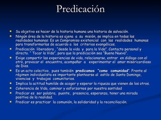 Predicación Su objetivo es hacer de la historia humana una historia de salvación. Ningún área de la historia es ajena  a  su  misión, se implica en todas las realidades humanas: Es un Compromiso existencial  con  las  realidades  humanas para transformarlas de acuerdo a  los  criterios evangélicos. Predicación  liberadora , “desde la vida  y  para la Vida”. Contacto personal y directo. “ Tocar la Vida”, para que la predicación sea “Buena Nueva”. Exige compartir las experiencias de vida, relacionarse, entrar  en diálogo con el otro, provocar el  encuentro, acompañar  a  experimentar el  amor misericordioso de Dios. Es un acto colectivo,  pues también  predicamos  “como  comunidad ”. Frente al régimen individualista es importante plantearse al  estilo de Santo Domingo, vivencias  y  trabajos  comunitarios. Implica la actitud humilde de acoger y esperar la riqueza que vienen de los otros. Coherencia de Vida, caminar y esforzarnos por nuestra santidad Predicar es  ser palabra,  puente,  presencia, esperanza, tener una mirada positiva de la realidad. Predicar es practicar  la comunión, la solidaridad y la reconciliación. 