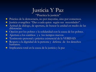 Justicia Y Paz “Practica la justicia” Práctica de la democracia, no por mayorías, sino por consensos. Justicia evangélica: “Dar a cada quien  según sus  necesidades”. Actitud de diálogo, de apertura, de buscar la unidad en medio de las diferencias. Opción por los pobres y la solidaridad con la causa de los pobres. Apertura a los cambios  y a  los tiempos nuevos. Testimonio personal y práctica existencial de la VERDAD. Respeto a la dignidad de la persona y  defensa  de  los derechos humanos. Implicancia total en la causa de la justicia y la paz 
