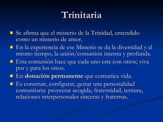 Trinitaria Se afirma que el misterio de la Trinidad, entendido como un misterio de amor. En la experiencia de ese Misterio se da la diversidad y al mismo tiempo, la unión/comunión intensa y profunda. Esta comunión hace que cada uno este con otros; viva por y para los otros. En  donación permanente  que comunica vida. Es construir, configurar, gestar una personalidad comunitaria: proyectar acogida, fraternidad, ternura, relaciones interpersonales sinceras y fraternas. 