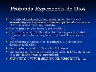 Profunda Experiencia de Dios Para  vivir adecuadamente nuestra misión , nuestra vocación  necesitamos  una  experiencia de  relación personal  e íntima con Dios , que se nos reveló en Jesucristo. Contemplar para comunicar lo contemplado. Experiencia que nos ayude a descubrir nuestra propia verdad, a acoger nuestra pobreza congénita y la gratuidad del amor de Dios. Experimentar el vaciamiento , la entrega total y únicamente dependiente de Dios. Contemplar la mirada de Dios sobre la Historia Implica una  acción coherente  con la voluntad de Dios. Descubrir  el sueño de Dios para la humanidad. SIGNIFICA VIVIR SEGÚN EL ESPÍRITU…… 