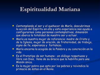 Espiritualidad Mariana Contemplando el ser y el quehacer de María, descubrimos la acción del Espíritu en ella y esta experiencia nos ayuda a configurarnos como personas contemplativas, dimensión que abarca la totalidad de nuestro ser y actuar. María es nuestra mujer de referencia: madre de Cristo y de la Iglesia, mujer de oración, de fraternidad, de trabajo, signo de fe, esperanza y  fortaleza. María encarna la acogida de la Palabra y su concreción en la vida Es el Prototipo de ser humano : en diálogo respetuoso y libre con Dios,  llena de su Gracia que la habilita para una Misión única. Es la mujer pobre que opta por los pobres y reivindica la primacía de éstos en el Reino. 