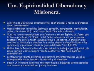 Una Espiritualidad Liberadora y Misionera. La Gloria de Dios es que el hombre viva” (San Ireneo) y todas las personas vivan, humanamente. Hace confrontar la realidad (pobreza, opresión, marginación, manipulación, poder, discriminación) con el proyecto de Dios sobre el mundo Nuestra tarea evangelizadora se afirma en el mismo Espíritu de Jesús, que le llevo a proclamar: “El Espíritu del Señor está sobre mí, por el que me consagró. Me envió a traer la Buena Nueva a los pobres. A anunciar a los cautivos su libertad y a devolver la luz a los ciegos; a despedir libres a los oprimidos y a proclamar el año de gracia del Señor” (Lc 4,18-19). Hablar hoy de Dios es hablar de la necesidad de trabajar por la justicia, de exigir justicia y esto siempre resulta conflictivo. Nos hace signo de contradicción. Configurar un talante profético que permita enfrentar muchas veces la incomprensión de los fuertes, la soledad, y el abandono. Seguir un itinerario espiritual misionero hacia la búsqueda de una sociedad mas humana y humanizadora, justa y fraternal. 