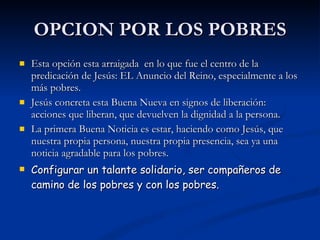 OPCION POR LOS POBRES Esta opción esta arraigada  en lo que fue el centro de la predicación de Jesús: EL Anuncio del Reino, especialmente a los más pobres. Jesús concreta esta Buena Nueva en signos de liberación: acciones que liberan, que devuelven la dignidad a la persona. La primera Buena Noticia es estar, haciendo como Jesús, que nuestra propia persona, nuestra propia presencia, sea ya una noticia agradable para los pobres. Configurar un talante solidario, ser compañeros de camino de los pobres y con los pobres. 