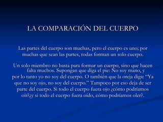 LA COMPARACIÓN DEL CUERPO Las partes del cuerpo son muchas, pero el cuerpo es uno; por muchas que sean las partes, todas forman un solo cuerpo. Un solo miembro no basta para formar un cuerpo, sino que hacen falta muchos. Supongan que diga el pie: No soy mano, y por lo tanto yo no soy del cuerpo. O también que la oreja diga: “Ya que no soy ojo, no soy del cuerpo.” Tampoco por eso deja de ser parte del cuerpo. Si todo el cuerpo fuera ojo ¿cómo podríamos oír?¿y si todo el cuerpo fuera oído, cómo podríamos oler?. 