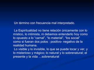 Un término con frecuencia mal interpretado. La Espiritualidad no tiene relación únicamente con lo místico, lo intimista, ni debemos entenderlo hoy como lo opuesto a lo “carnal”, “lo material”, “los social” como si fueran dos polos : positivo- negativo de la realidad humana. Lo visible y lo invisible, lo que se puede tocar y ver, y lo misterioso y mágico; lo natural y lo sobrenatural; el presente y la vida …sobrenatural 