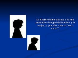 La Espiritualidad alcanza a lo más profundo e integral del hombre  y la mujer;  y  por ello  todo su “ser y actuar”,  
