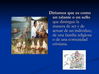 Diríamos que es como un talante o un sello  que distingue la manera de ser y de actuar de un individuo, de una familia religiosa o de una comunidad cristiana. 