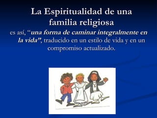 La Espiritualidad de una familia religiosa es así, “ una forma de caminar integralmente en la vida” , traducido en un estilo de vida y en un compromiso actualizado. 