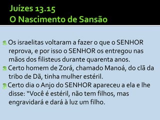 Os israelitas voltaram a fazer o que o SENHOR
reprova, e por isso o SENHOR os entregou nas
mãos dos filisteus durante quarenta anos.
Certo homem de Zorá, chamado Manoá, do clã da
tribo de Dã, tinha mulher estéril.
Certo dia o Anjo do SENHOR apareceu a ela e lhe
disse: “Você é estéril, não tem filhos, mas
engravidará e dará à luz um filho.
 