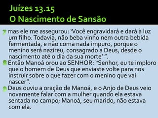 mas ele me assegurou: ‘Você engravidará e dará à luz
um filho. Todavia, não beba vinho nem outra bebida
fermentada, e não coma nada impuro, porque o
menino será nazireu, consagrado a Deus, desde o
nascimento até o dia da sua morte’ ”.
Então Manoá orou ao SENHOR: “Senhor, eu te imploro
que o homem de Deus que enviaste volte para nos
instruir sobre o que fazer com o menino que vai
nascer”.
Deus ouviu a oração de Manoá, e o Anjo de Deus veio
novamente falar com a mulher quando ela estava
sentada no campo; Manoá, seu marido, não estava
com ela.
 